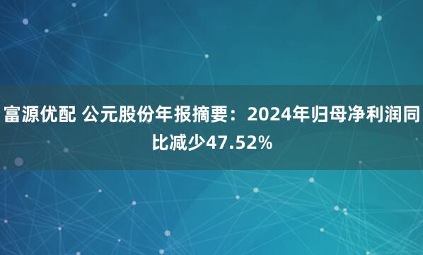 富源优配 公元股份年报摘要：2024年归母净利润同比减少47.52%