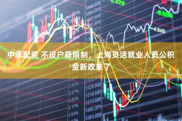 中承配资 不设户籍限制，上海灵活就业人员公积金新政来了