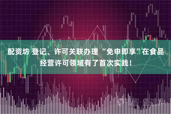 配资坊 登记、许可关联办理 “免申即享”在食品经营许可领域有了首次实践！