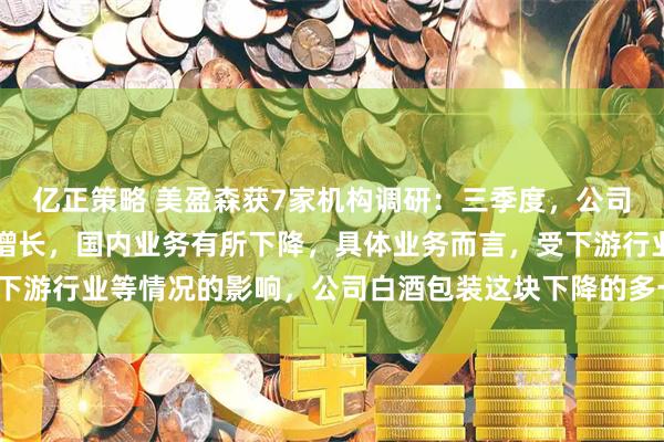 亿正策略 美盈森获7家机构调研：三季度，公司海外业务继续保持较快增长，国内业务有所下降，具体业务而言，受下游行业等情况的影响，公司白酒包装这块下降的多一些（附调研问答）