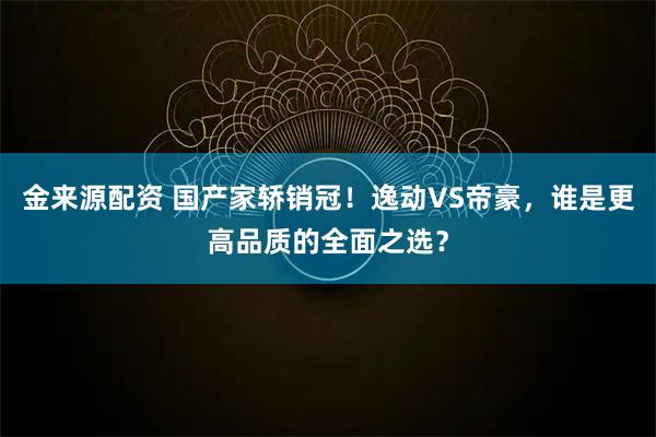 金来源配资 国产家轿销冠！逸动VS帝豪，谁是更高品质的全面之选？