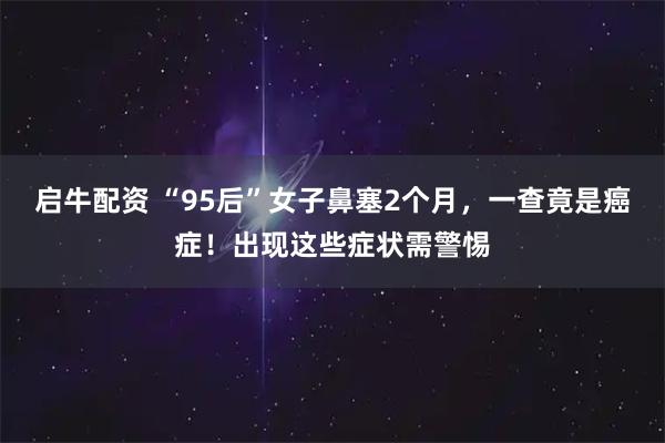 启牛配资 “95后”女子鼻塞2个月，一查竟是癌症！出现这些症状需警惕