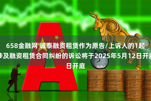 658金融网 诚泰融资租赁作为原告/上诉人的1起涉及融资租赁合同纠纷的诉讼将于2025年5月12日开庭