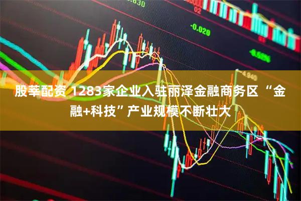 股莘配资 1283家企业入驻丽泽金融商务区 “金融+科技”产业规模不断壮大