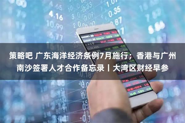 策略吧 广东海洋经济条例7月施行；香港与广州南沙签署人才合作备忘录丨大湾区财经早参