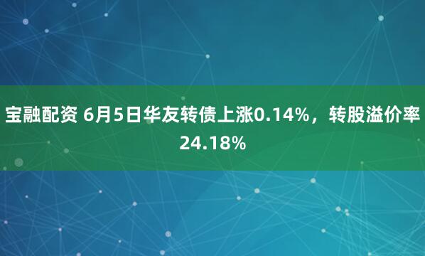 宝融配资 6月5日华友转债上涨0.14%，转股溢价率24.18%