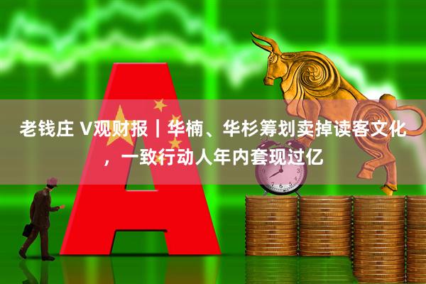 老钱庄 V观财报｜华楠、华杉筹划卖掉读客文化，一致行动人年内套现过亿