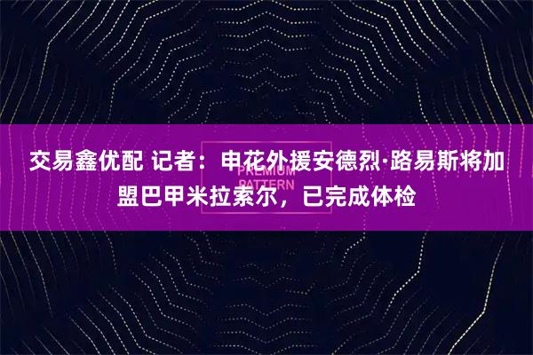 交易鑫优配 记者：申花外援安德烈·路易斯将加盟巴甲米拉索尔，已完成体检