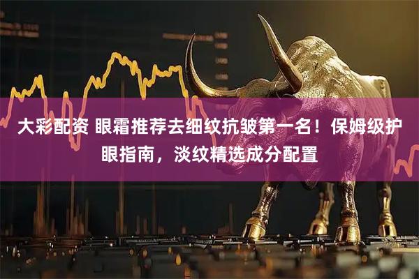 大彩配资 眼霜推荐去细纹抗皱第一名！保姆级护眼指南，淡纹精选成分配置