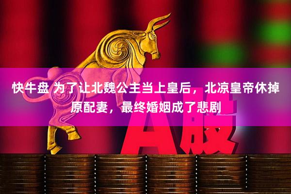 快牛盘 为了让北魏公主当上皇后，北凉皇帝休掉原配妻，最终婚姻成了悲剧