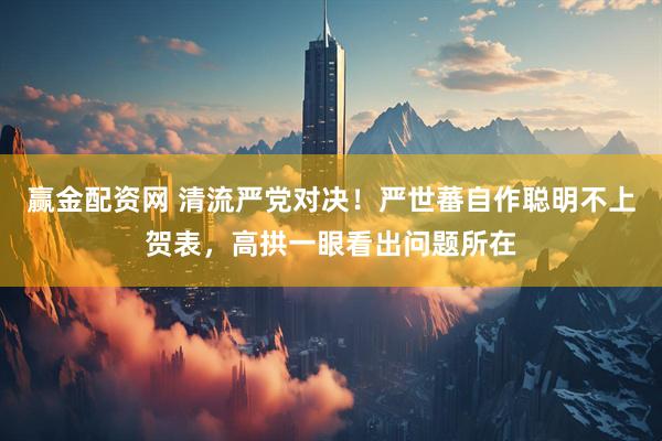赢金配资网 清流严党对决！严世蕃自作聪明不上贺表，高拱一眼看出问题所在