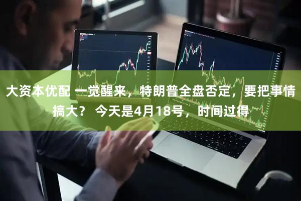 大资本优配 一觉醒来，特朗普全盘否定，要把事情搞大？ 今天是4月18号，时间过得