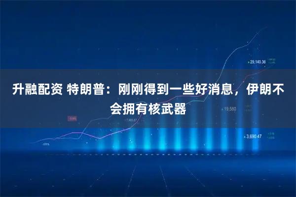 升融配资 特朗普：刚刚得到一些好消息，伊朗不会拥有核武器