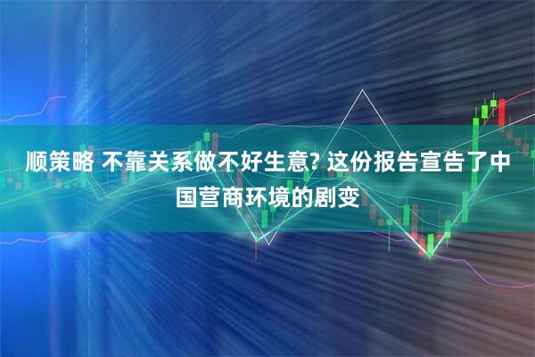 顺策略 不靠关系做不好生意? 这份报告宣告了中国营商环境的剧变
